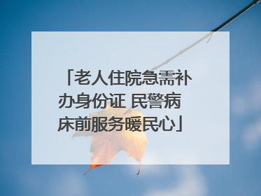 老人住院急需补办身份证 民警病床前服务暖民心