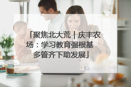 聚焦北大荒｜庆丰农场：学习教育强根基 多管齐下助发展
