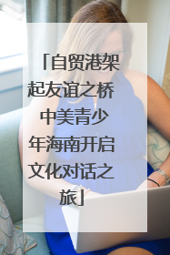 自贸港架起友谊之桥 中美青少年海南开启文化对话之旅
