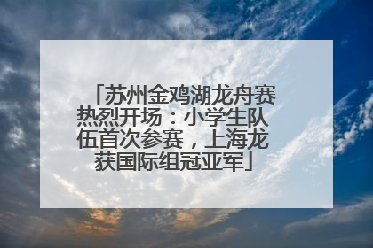 苏州金鸡湖龙舟赛热烈开场：小学生队伍首次参赛，上海龙获国际组冠亚军
