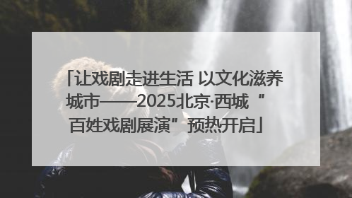 让戏剧走进生活 以文化滋养城市——2025北京·西城“百姓戏剧展演”预热开启
