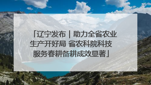 辽宁发布｜助力全省农业生产开好局 省农科院科技服务春耕备耕成效显著