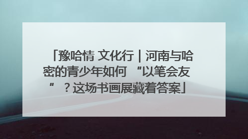 豫哈情 文化行｜河南与哈密的青少年如何 “以笔会友”？这场书画展藏着答案