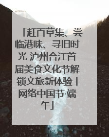 赶百草集、尝临港味、寻旧时光 泸州合江首届美食文化节解锁文旅新体验丨网络中国节·端午