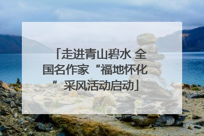 走进青山碧水 全国名作家“福地怀化”采风活动启动