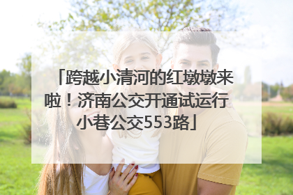 跨越小清河的红墩墩来啦！济南公交开通试运行小巷公交553路
