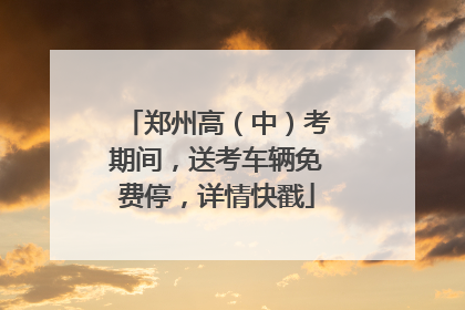 郑州高（中）考期间，送考车辆免费停，详情快戳