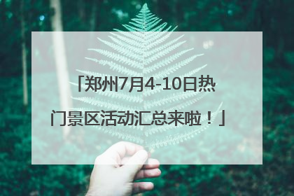 郑州7月4-10日热门景区活动汇总来啦！