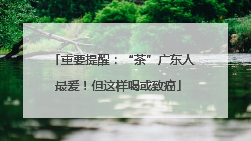 重要提醒：“茶”广东人最爱！但这样喝或致癌