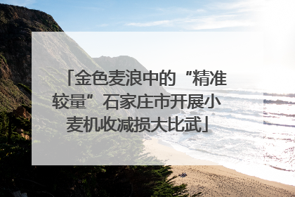 金色麦浪中的“精准较量”石家庄市开展小麦机收减损大比武