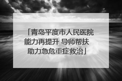 青岛平度市人民医院能力再提升 导师帮扶助力急危重症救治