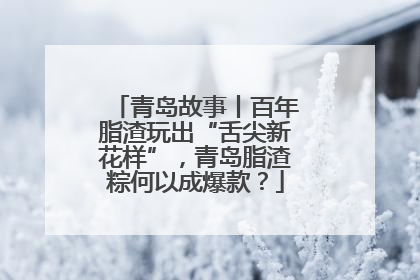 青岛故事丨百年脂渣玩出“舌尖新花样”，青岛脂渣粽何以成爆款？