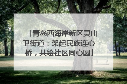 青岛西海岸新区灵山卫街道：架起民族连心桥，共绘社区同心圆