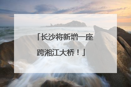长沙将新增一座跨湘江大桥！