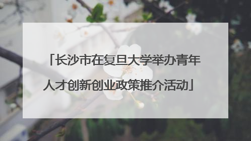 长沙市在复旦大学举办青年人才创新创业政策推介活动