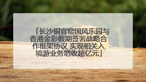 长沙铜官窑国风乐园与香港金彩假期签署战略合作框架协议 实现相关入境游业务增收超亿元