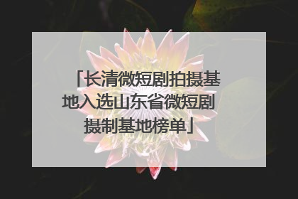 长清微短剧拍摄基地入选山东省微短剧摄制基地榜单