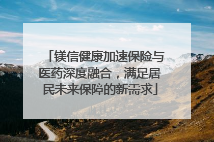 镁信健康加速保险与医药深度融合，满足居民未来保障的新需求