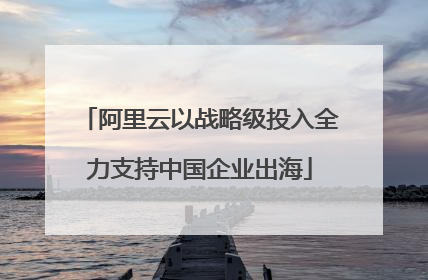 阿里云以战略级投入全力支持中国企业出海