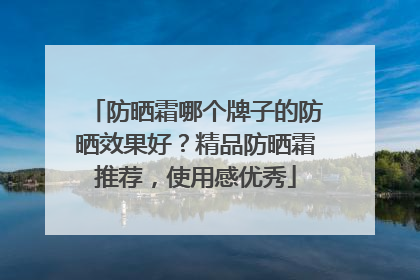 防晒霜哪个牌子的防晒效果好？精品防晒霜推荐，使用感优秀