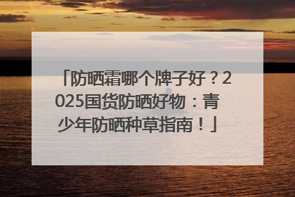 防晒霜哪个牌子好？2025国货防晒好物：青少年防晒种草指南！