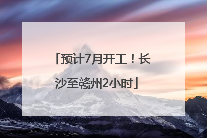 预计7月开工！长沙至赣州2小时
