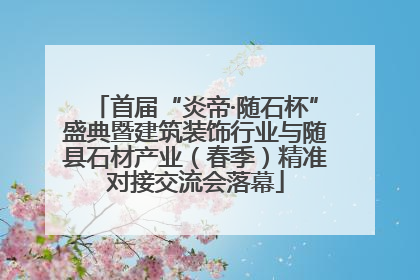 首届“炎帝·随石杯”盛典暨建筑装饰行业与随县石材产业（春季）精准对接交流会落幕