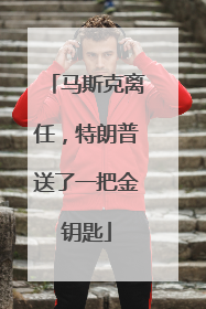 马斯克离任，特朗普送了一把金钥匙