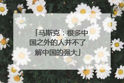 马斯克：很多中国之外的人并不了解中国的强大