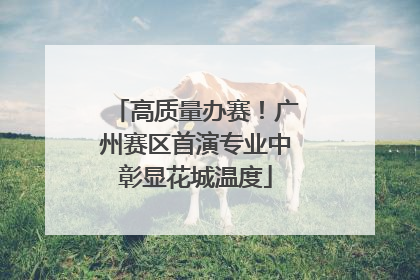 高质量办赛！广州赛区首演专业中彰显花城温度