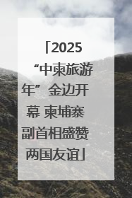 2025“中柬旅游年”金边开幕 柬埔寨副首相盛赞两国友谊