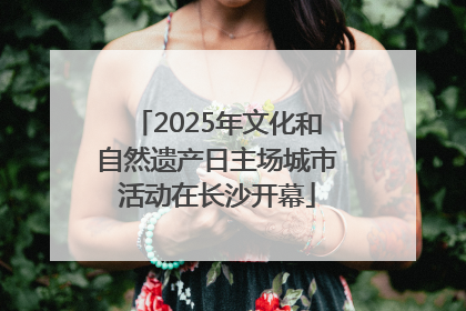 2025年文化和自然遗产日主场城市活动在长沙开幕