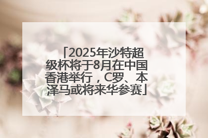 2025年沙特超级杯将于8月在中国香港举行，C罗、本泽马或将来华参赛