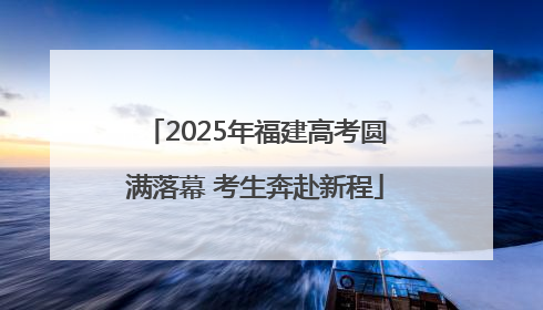 2025年福建高考圆满落幕 考生奔赴新程