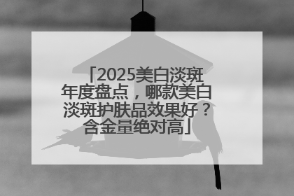 2025美白淡斑年度盘点，哪款美白淡斑护肤品效果好？含金量绝对高