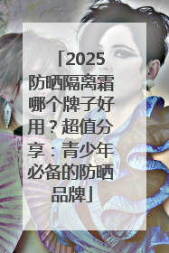 2025防晒隔离霜哪个牌子好用？超值分享：青少年必备的防晒品牌