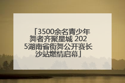 3500余名青少年舞者齐聚星城 2025湖南省街舞公开赛长沙站燃情启幕