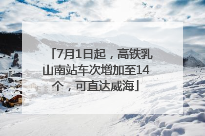 7月1日起，高铁乳山南站车次增加至14个，可直达威海