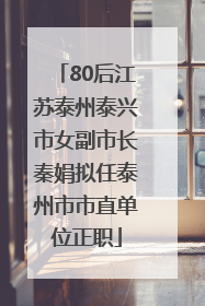 80后江苏泰州泰兴市女副市长秦娟拟任泰州市市直单位正职